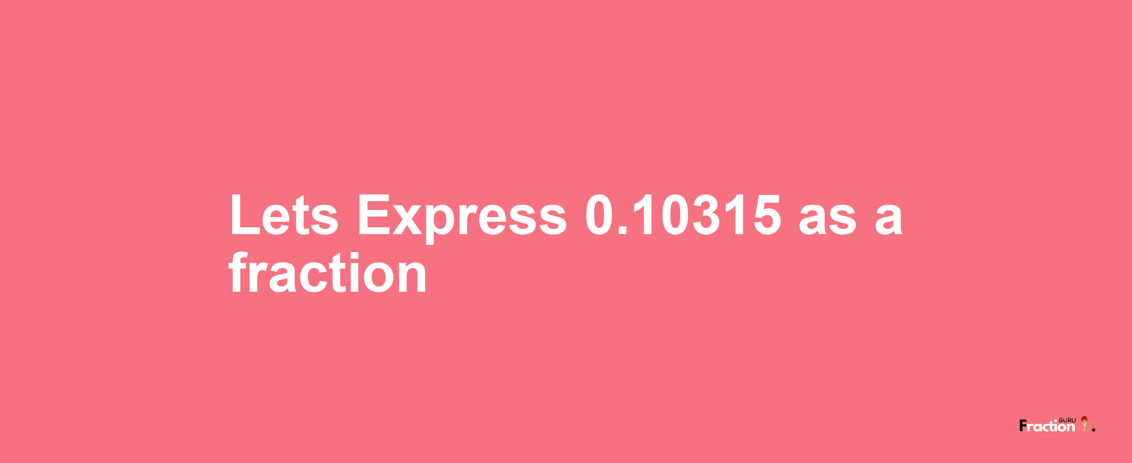 Lets Express 0.10315 as afraction
